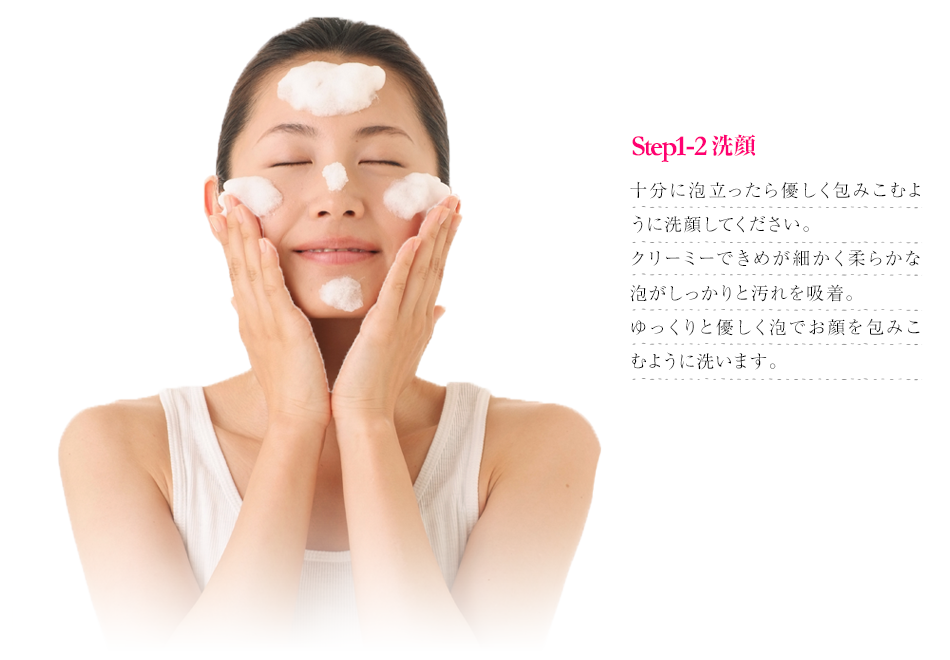 Step1 洗顔｜十分に泡立ったら優しく包みこむように洗顔してください。クリーミーできめが細かく柔らかな泡がしっかりと汚れを吸着。ゆっくりと優しく泡でお顔を包みこむように洗います。