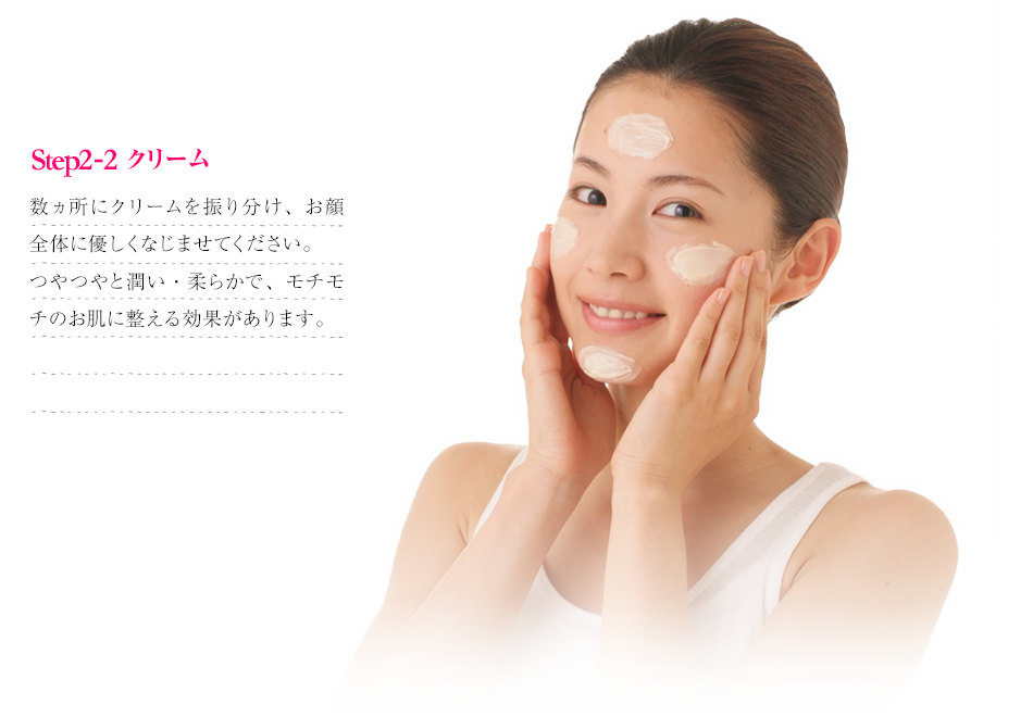 step2 クリーム｜数ヵ所にクリームを振り分け、お顔全体に優しくなじませてください。つやつやと潤い・柔らかで、モチモチのお肌に整える効果があります。